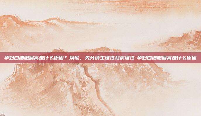 孕妇白细胞偏高是什么原因?别慌,先分清生理性和病理性-孕妇白细胞偏高是什么原因