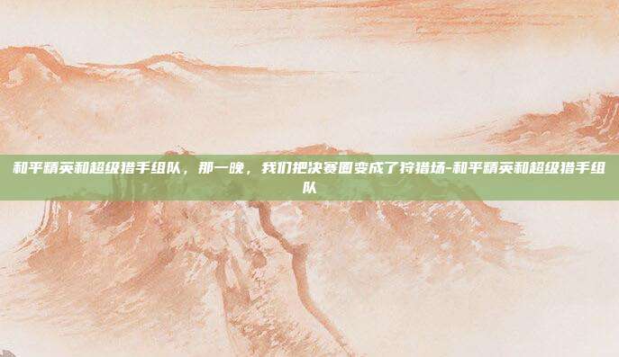 和平精英和超级猎手组队，那一晚，我们把决赛圈变成了狩猎场-和平精英和超级猎手组队