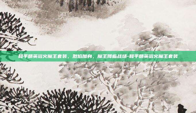 和平精英浴火魔王套装，烈焰加身，魔王降临战场-和平精英浴火魔王套装