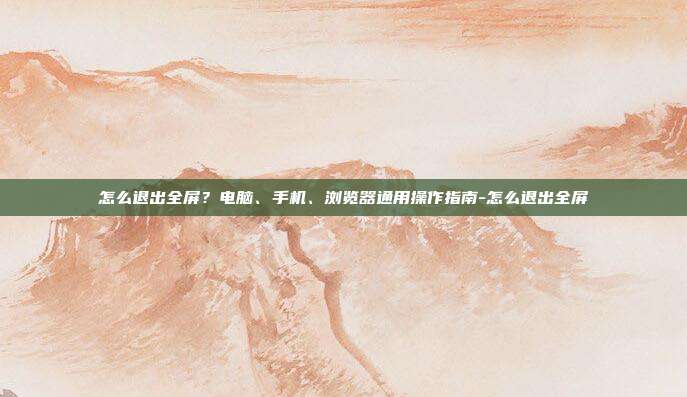 怎么退出全屏?电脑、手机、浏览器通用操作指南-怎么退出全屏