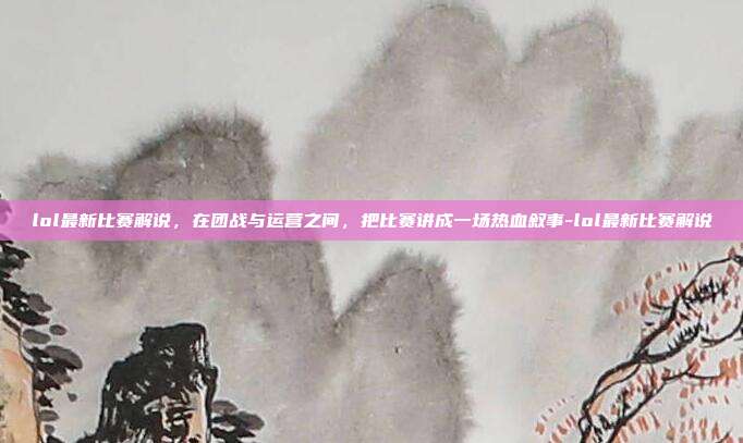 lol最新比赛解说，在团战与运营之间，把比赛讲成一场热血叙事-lol最新比赛解说