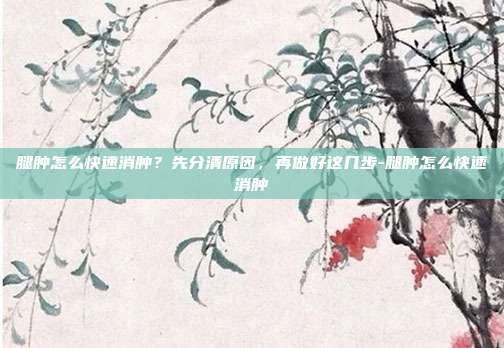 腿肿怎么快速消肿？先分清原因，再做好这几步-腿肿怎么快速消肿