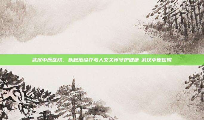 武汉中原医院，以规范诊疗与人文关怀守护健康-武汉中原医院