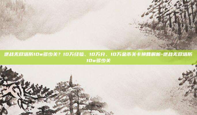 逆战无尽塔防10w多少关？10万经验、10万分、10万金币关卡换算解析-逆战无尽塔防10w多少关