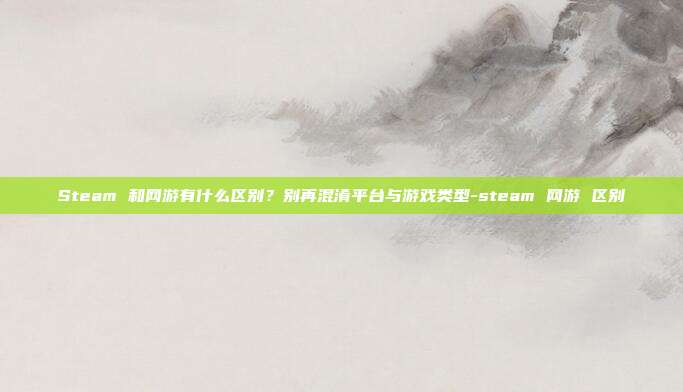 Steam 和网游有什么区别?别再混淆平台与游戏类型-steam 网游 区别