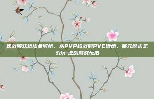 逆战游戏玩法全解析，从PVP枪战到PVE猎场，多元模式怎么玩-逆战游戏玩法