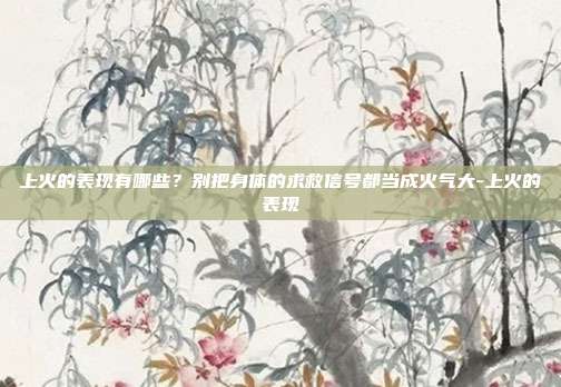 上火的表现有哪些?别把身体的求救信号都当成火气大-上火的表现