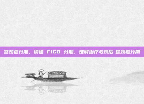 宫颈癌分期,读懂 FIGO 分期,理解治疗与预后-宫颈癌分期