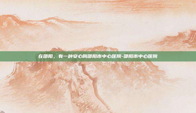 在邵阳,有一种安心叫邵阳市中心医院-邵阳市中心医院