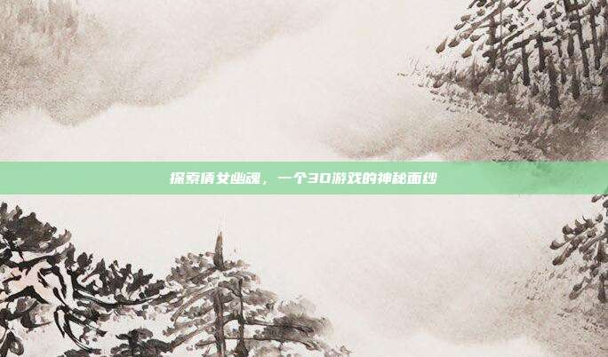 探索倩女幽魂,一个3D游戏的神秘面纱