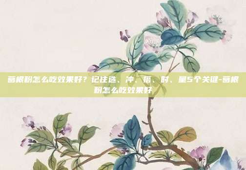 葛根粉怎么吃效果好?记住选、冲、搭、时、量5个关键-葛根粉怎么吃效果好