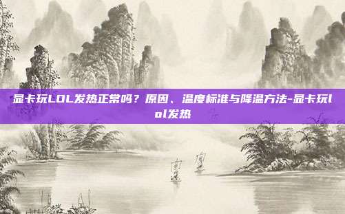 显卡玩LOL发热正常吗?原因、温度标准与降温方法-显卡玩lol发热