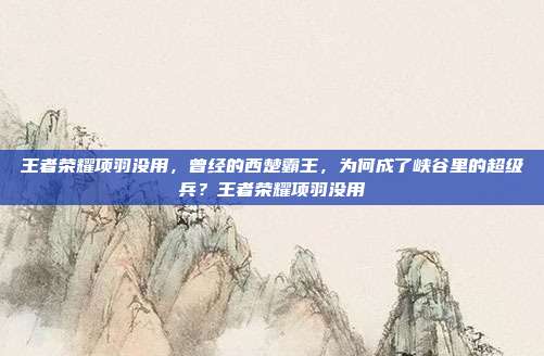 王者荣耀项羽没用,曾经的西楚霸王,为何成了峡谷里的超级兵?王者荣耀项羽没用
