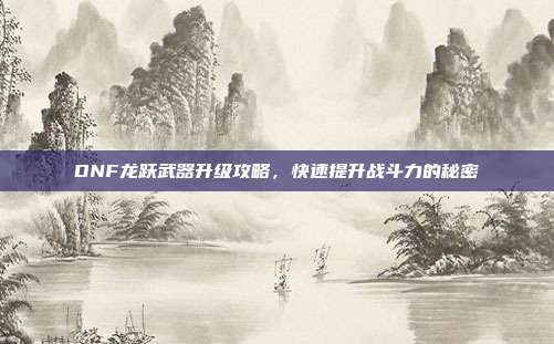 DNF龙跃武器升级攻略,快速提升战斗力的秘密
