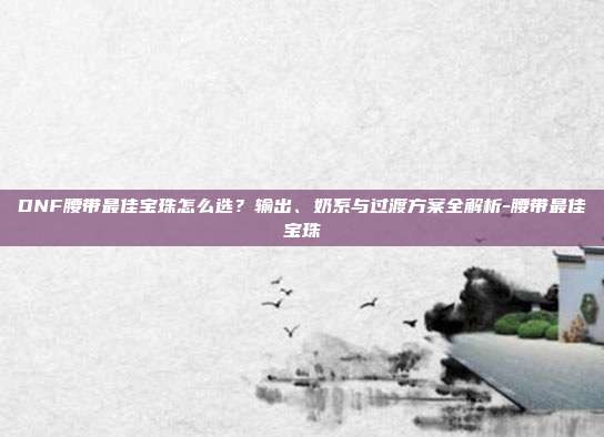 DNF腰带最佳宝珠怎么选?输出、奶系与过渡方案全解析-腰带最佳宝珠