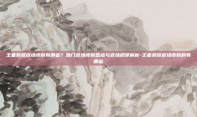王者荣耀返场皮肤有哪些?热门返场皮肤盘点与返场规律解析-王者荣耀返场皮肤的有哪些