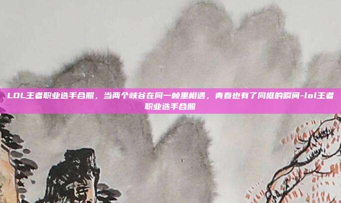 LOL王者职业选手合照,当两个峡谷在同一帧里相遇,青春也有了同框的瞬间-lol王者职业选手合照