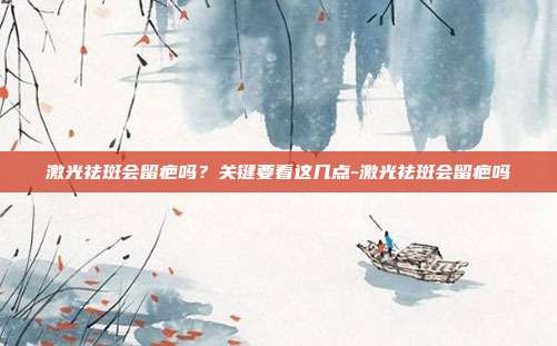 激光祛斑会留疤吗?关键要看这几点-激光祛斑会留疤吗