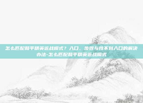 怎么匹配和平精英近战模式?入口、步骤与找不到入口的解决办法-怎么匹配和平精英近战模式