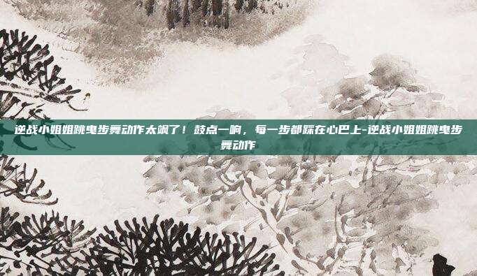 逆战小姐姐跳曳步舞动作太飒了!鼓点一响,每一步都踩在心巴上-逆战小姐姐跳曳步舞动作