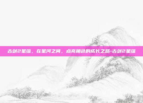 古剑2星蕴,在星河之间,点亮角色的成长之路-古剑2星蕴