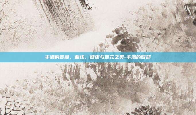 丰满的臀部,曲线、健康与多元之美-丰满的臀部