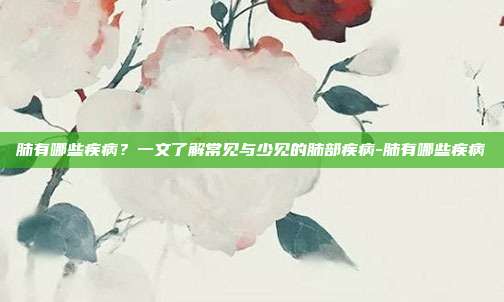 肺有哪些疾病?一文了解常见与少见的肺部疾病-肺有哪些疾病