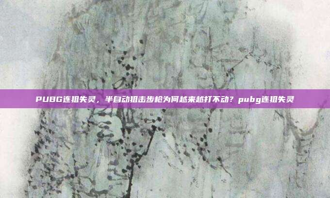 PUBG连狙失灵,半自动狙击步枪为何越来越打不动?pubg连狙失灵