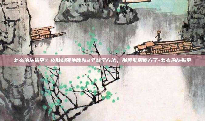 怎么治灰指甲?皮肤科医生教你3个科学方法,别再乱用偏方了-怎么治灰指甲