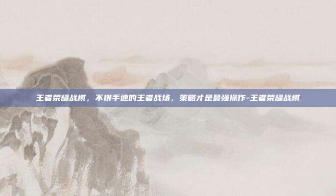 王者荣耀战棋,不拼手速的王者战场,策略才是最强操作-王者荣耀战棋