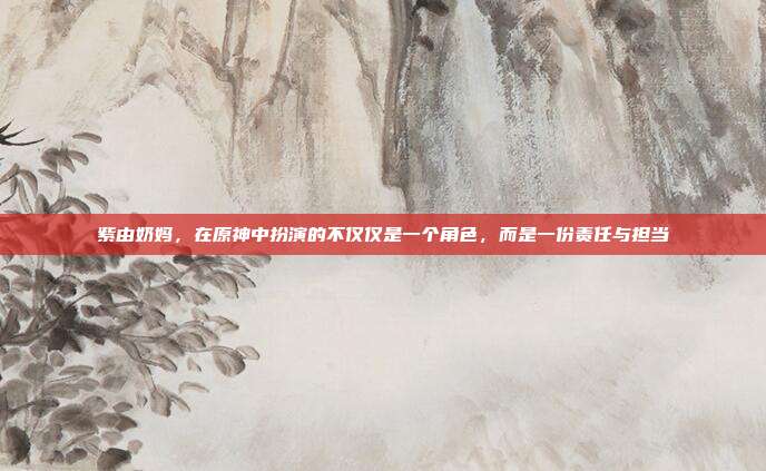 紫由奶妈,在原神中扮演的不仅仅是一个角色,而是一份责任与担当