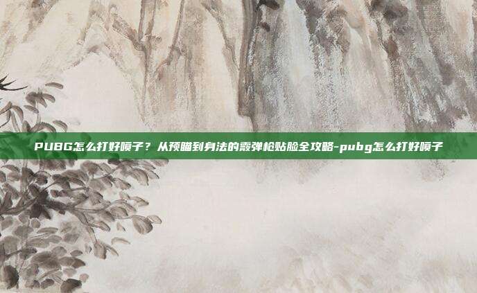 PUBG怎么打好喷子?从预瞄到身法的霰弹枪贴脸全攻略-pubg怎么打好喷子