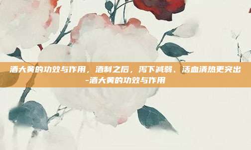 酒大黄的功效与作用,酒制之后,泻下减弱、活血清热更突出-酒大黄的功效与作用