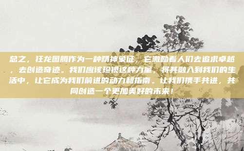 总之,狂龙图腾作为一种精神象征,它激励着人们去追求卓越,去创造奇迹。我们应该珍视这种力量,将其融入到我们的生活中,让它成为我们前进的动力和指南。让我们携手共进,共同创造一个更加美好的未来!