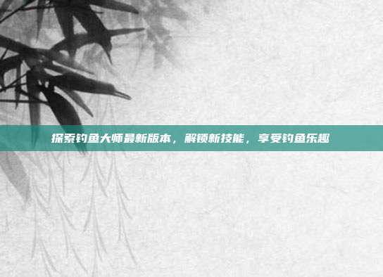 探索钓鱼大师最新版本,解锁新技能,享受钓鱼乐趣