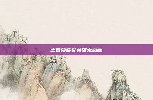 王者荣耀女英雄无遮蔽