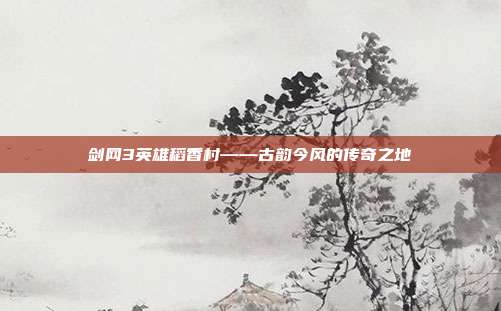 剑网3英雄稻香村——古韵今风的传奇之地