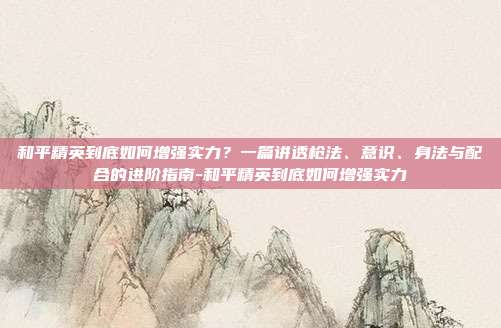 和平精英到底如何增强实力?一篇讲透枪法、意识、身法与配合的进阶指南-和平精英到底如何增强实力