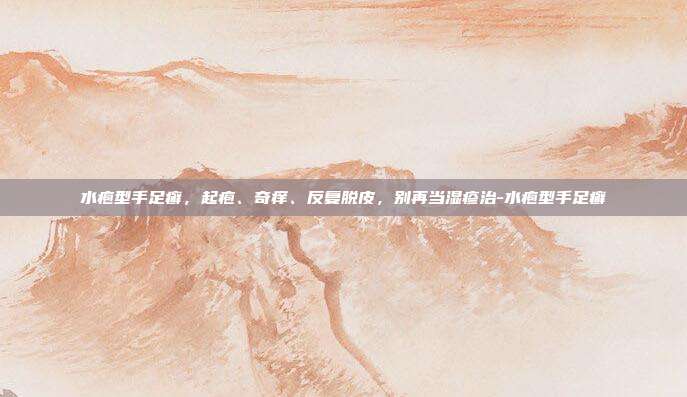 水疱型手足癣,起疱、奇痒、反复脱皮,别再当湿疹治-水疱型手足癣