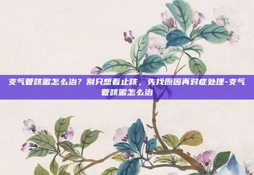 支气管咳嗽怎么治？别只想着止咳，先找原因再对症处理-支气管咳嗽怎么治