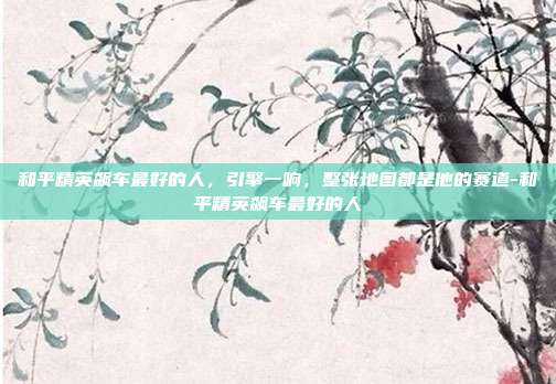 和平精英飙车最好的人,引擎一响,整张地图都是他的赛道-和平精英飙车最好的人