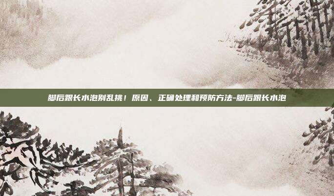 脚后跟长水泡别乱挑!原因、正确处理和预防方法-脚后跟长水泡