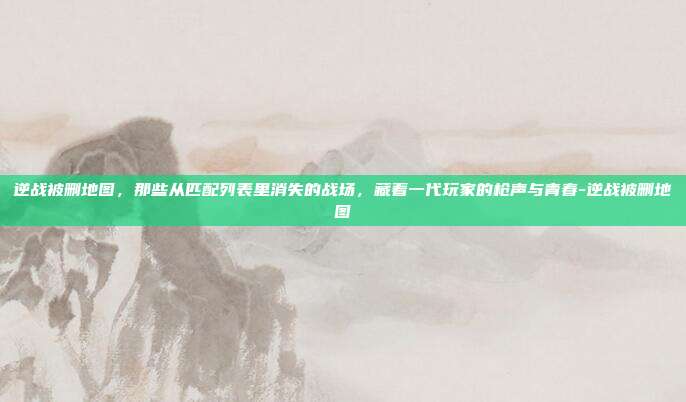 逆战被删地图,那些从匹配列表里消失的战场,藏着一代玩家的枪声与青春-逆战被删地图
