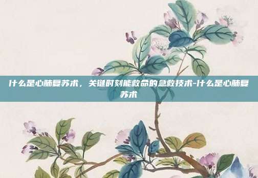 什么是心肺复苏术,关键时刻能救命的急救技术-什么是心肺复苏术