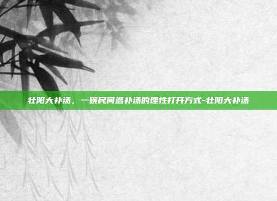 壮阳大补汤,一碗民间温补汤的理性打开方式-壮阳大补汤
