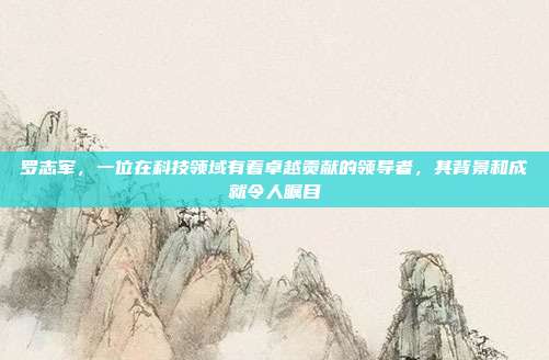 罗志军,一位在科技领域有着卓越贡献的领导者,其背景和成就令人瞩目