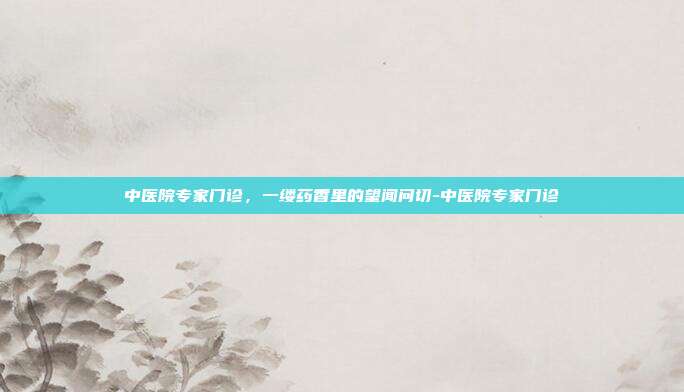 中医院专家门诊，一缕药香里的望闻问切-中医院专家门诊