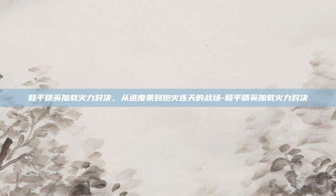 和平精英加载火力对决,从进度条到炮火连天的战场-和平精英加载火力对决