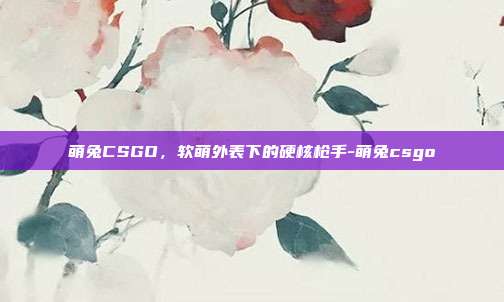 萌兔CSGO,软萌外表下的硬核枪手-萌兔csgo
