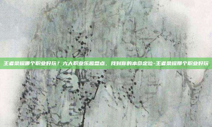 王者荣耀哪个职业好玩?六大职业乐趣盘点,找到你的本命定位-王者荣耀那个职业好玩